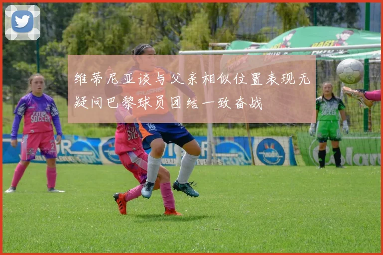 维蒂尼亚谈与父亲相似位置表现无疑问巴黎球员团结一致奋战