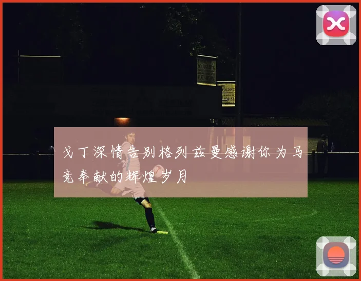 戈丁深情告别格列兹曼感谢你为马竞奉献的辉煌岁月
