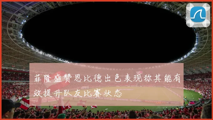 菲隆盛赞恩比德出色表现称其能有效提升队友比赛状态