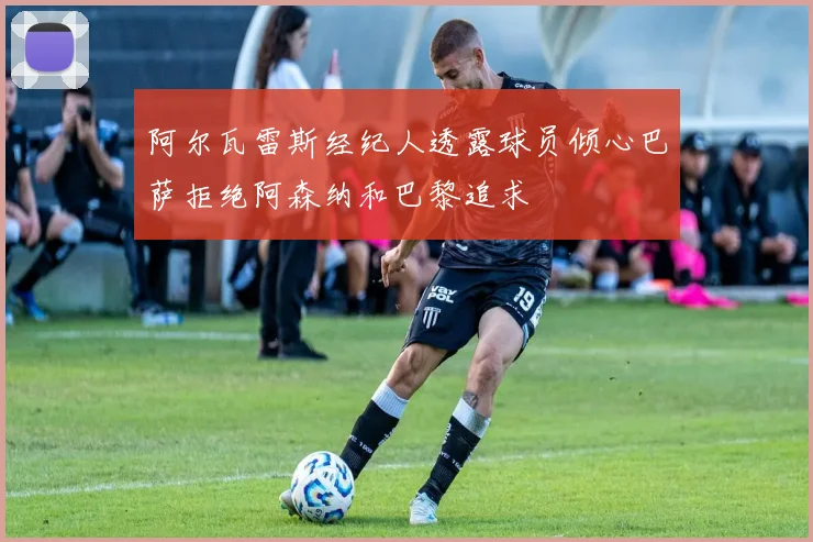 阿尔瓦雷斯经纪人透露球员倾心巴萨拒绝阿森纳和巴黎追求