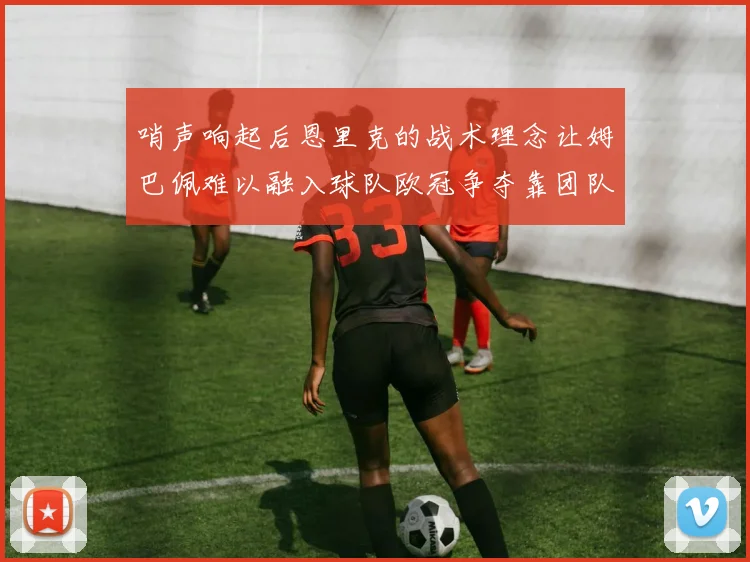 哨声响起后恩里克的战术理念让姆巴佩难以融入球队欧冠争夺靠团队配合与跑动