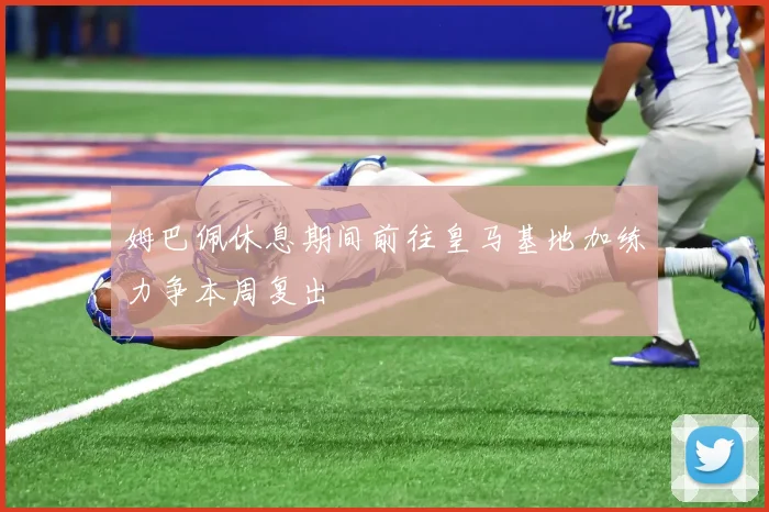 姆巴佩休息期间前往皇马基地加练力争本周复出