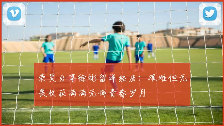荣昊分享徐彬留洋经历：艰难但无畏收获满满无悔青春岁月