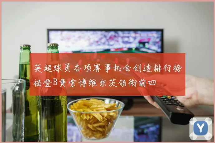 英超球员各项赛事机会创造排行榜福登B费索博维尔茨领衔前四