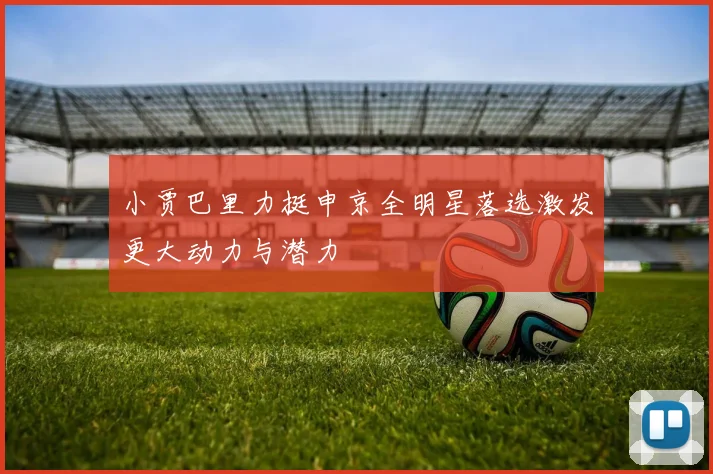 小贾巴里力挺申京全明星落选激发更大动力与潜力