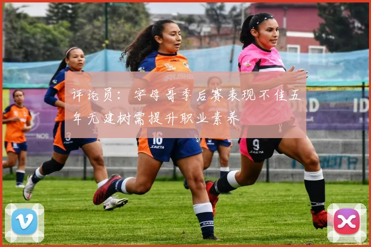评论员：字母哥季后赛表现不佳五年无建树需提升职业素养