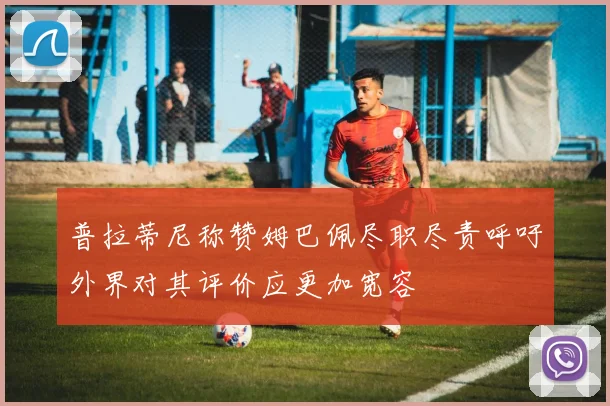 普拉蒂尼称赞姆巴佩尽职尽责呼吁外界对其评价应更加宽容