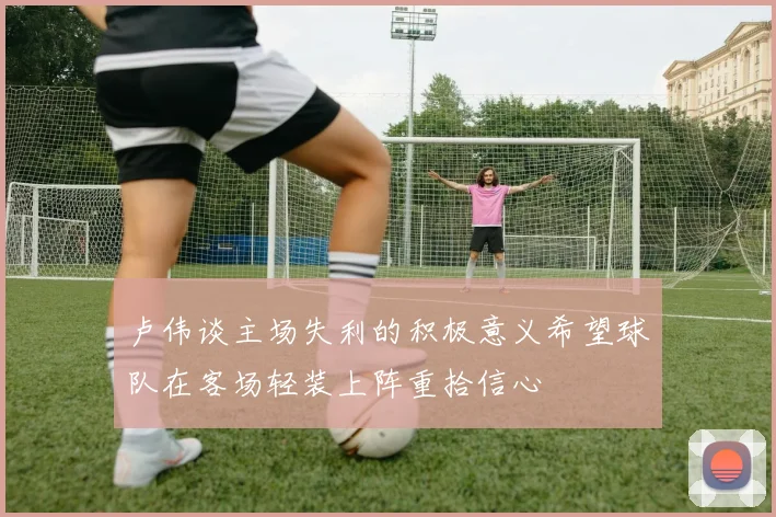 卢伟谈主场失利的积极意义希望球队在客场轻装上阵重拾信心