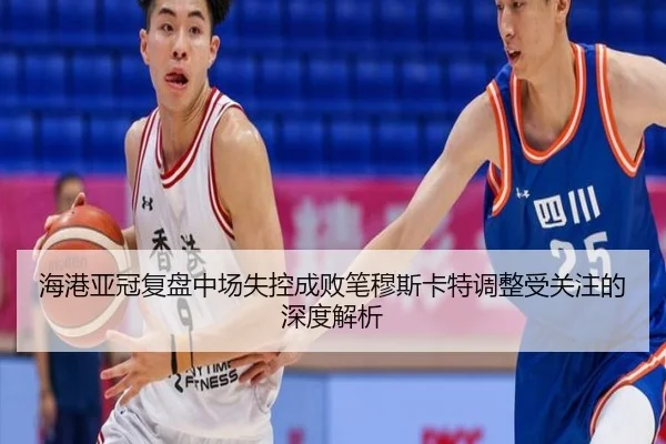 海港亚冠复盘中场失控成败笔穆斯卡特调整受关注的深度解析